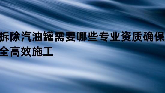 拆除汽油罐需要哪些专业资质确保安全高效施工