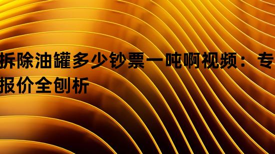 拆除油罐多少钞票一吨啊视频：专业报价全刨析