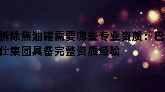 拆除焦油罐需要哪些专业资质：巴洛仕集团具备完整资质经验